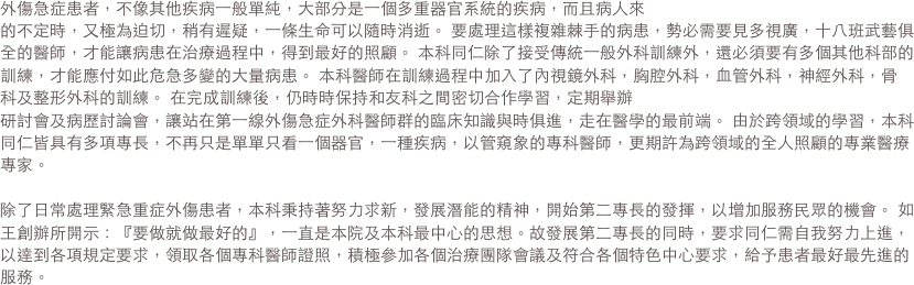 外傷急症患者，不像其他疾病一般單純，大部分是一個多重器官系統的疾病，而且病人來的不定時，又極為迫切，稍有遲疑，一條生命可以隨時消逝。 要處理這樣複雜棘手的病患，勢必需要見多視廣，十八班武藝俱全的醫師，才能讓病患在治療過程中，得到最好的照顧。 本科同仁除了接受傳統一般外科訓練外，還必須要有多個其他科部的訓練，才能應付如此危急多變的大量病患。 本科醫師在訓練過程中加入了內視鏡外科，胸腔外科，血管外科，神經外科，骨科及整形外科的訓練。 在完成訓練後，仍時時保持和友科之間密切合作學習，定期舉辦研討會及病歷討論會，讓站在第一線外傷急症外科醫師群的臨床知識與時俱進，走在醫學的最前端。 由於跨領域的學習，本科同仁皆具有多項專長，不再只是單單只看一個器官，一種疾病，以管窺象的專科醫師，更期許為跨領域的全人照顧的專業醫療專家。 

除了日常處理緊急重症外傷患者，本科秉持著努力求新，發展潛能的精神，開始第二專長的發揮，以增加服務民眾的機會。 如王創辦所開示：『要做就做最好的』，一直是本院及本科最中心的思想。故發展第二專長的同時，要求同仁需自我努力上進，以達到各項規定要求，領取各個專科醫師證照，積極參加各個治療團隊會議及符合各個特色中心要求，給予患者最好最先進的服務。