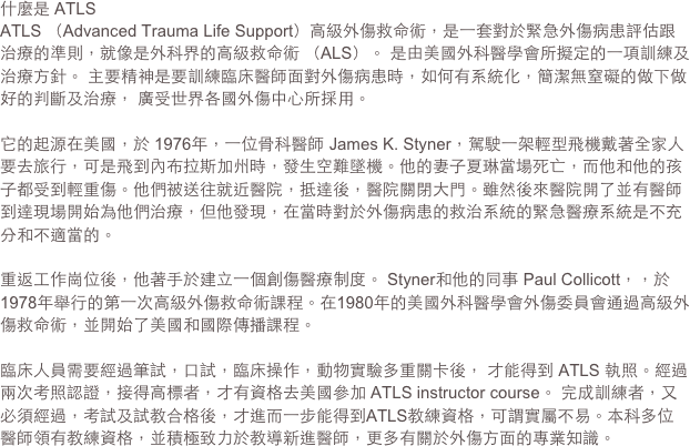 什麼是 ATLS 
ATLS （Advanced Trauma Life Support）高級外傷救命術，是一套對於緊急外傷病患評估跟治療的準則，就像是外科界的高級救命術 （ALS）。 是由美國外科醫學會所擬定的一項訓練及治療方針。 主要精神是要訓練臨床醫師面對外傷病患時，如何有系統化，簡潔無窒礙的做下做好的判斷及治療， 廣受世界各國外傷中心所採用。

它的起源在美國，於 1976年，一位骨科醫師 James K. Styner，駕駛一架輕型飛機戴著全家人要去旅行，可是飛到內布拉斯加州時，發生空難墜機。他的妻子夏琳當場死亡，而他和他的孩子都受到輕重傷。他們被送往就近醫院，抵達後，醫院關閉大門。雖然後來醫院開了並有醫師到達現場開始為他們治療，但他發現，在當時對於外傷病患的救治系統的緊急醫療系統是不充分和不適當的。
重返工作崗位後，他著手於建立一個創傷醫療制度。 Styner和他的同事 Paul Collicott，，於 1978年舉行的第一次高級外傷救命術課程。在1980年的美國外科醫學會外傷委員會通過高級外傷救命術，並開始了美國和國際傳播課程。
 臨床人員需要經過筆試，口試，臨床操作，動物實驗多重關卡後， 才能得到 ATLS 執照。經過兩次考照認證，接得高標者，才有資格去美國參加 ATLS instructor course。 完成訓練者，又必須經過，考試及試教合格後，才進而一步能得到ATLS教練資格，可謂實屬不易。本科多位醫師領有教練資格，並積極致力於教導新進醫師，更多有關於外傷方面的專業知識。

