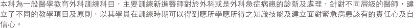 本科為一般醫學教育外科訓練科目，主要訓練新進醫師對於外科或是外科急症病患的診斷及處理，針對不同層級的醫師，建立了不同的教學項目及原則，
                以其學員在訓練時期可以得到應所學應所得之知識技能及建立面對緊急病患該有的責任心及自信心。 