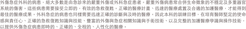 外傷急症外科的病患，絕大多數是由急診來的嚴重外傷或外科急症患者。嚴重外傷病患常合併生命徵象的不穩定及多重器官系統的傷害。這些病患需要接
                受立即的，有效的急救復甦。正確的醫療計畫、迅速的醫療處置及合適的加護醫療，才能得到最佳的醫療成果。外科急症的病患
                也同樣需要迅速正確的診斷與及時的醫療。因此本科的訓練目標，在培育醫師堅定的使命感與責任心、正確的急救復甦知識與技
                能、豐富的外傷與急症相關知識與手術技術、以及完整的加護醫療學識與操作技術，以提供外傷急症病患即時的、正確的、全程
                的、人性化的醫療。